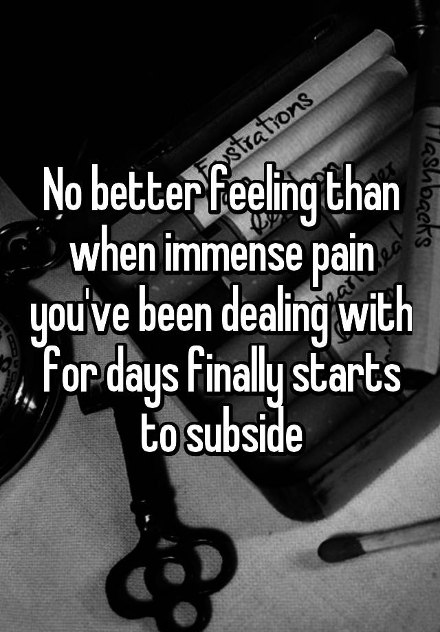 No better feeling than when immense pain you've been dealing with for days finally starts to subside