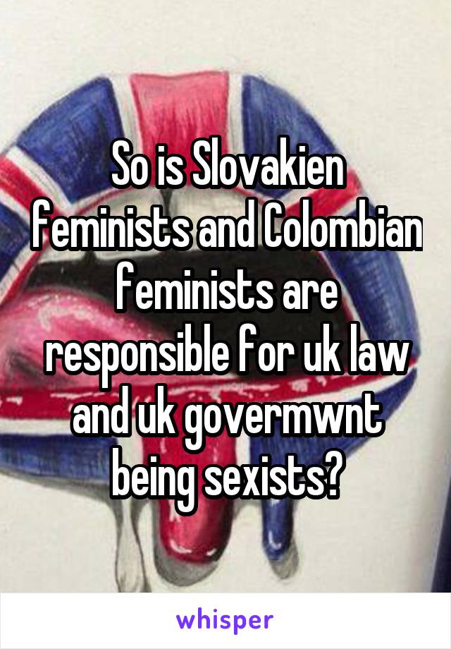 So is Slovakien feminists and Colombian feminists are responsible for uk law and uk govermwnt being sexists?