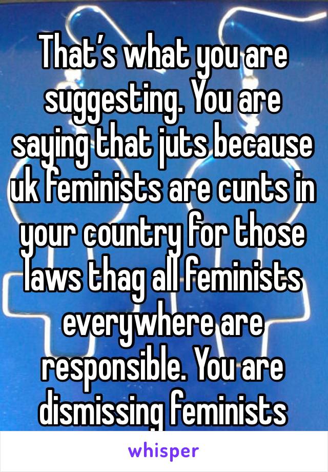 That’s what you are suggesting. You are saying that juts because uk feminists are cunts in your country for those laws thag all feminists everywhere are responsible. You are dismissing feminists 