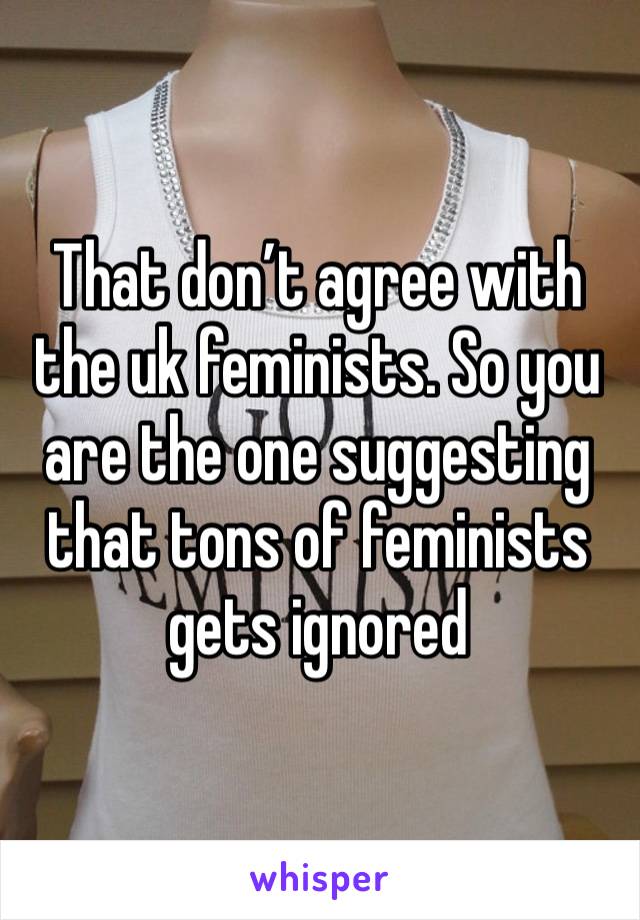 That don’t agree with the uk feminists. So you are the one suggesting that tons of feminists gets ignored 