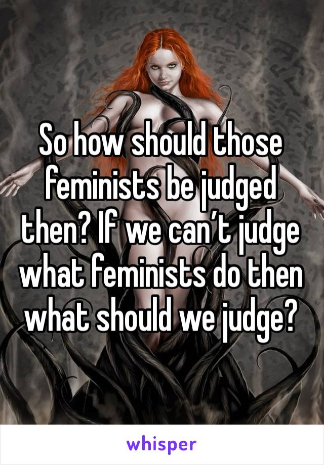 So how should those feminists be judged then? If we can’t judge what feminists do then what should we judge?