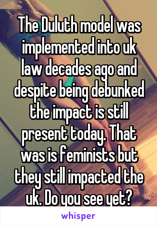 The Duluth model was implemented into uk law decades ago and despite being debunked the impact is still present today. That was is feminists but they still impacted the uk. Do you see yet?