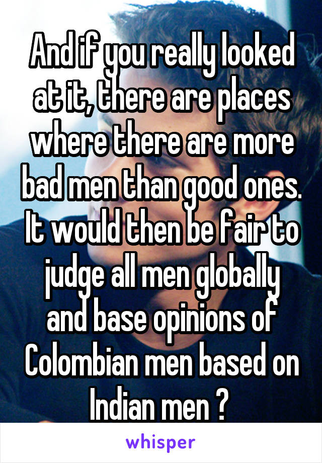 And if you really looked at it, there are places where there are more bad men than good ones. It would then be fair to judge all men globally and base opinions of Colombian men based on Indian men ? 