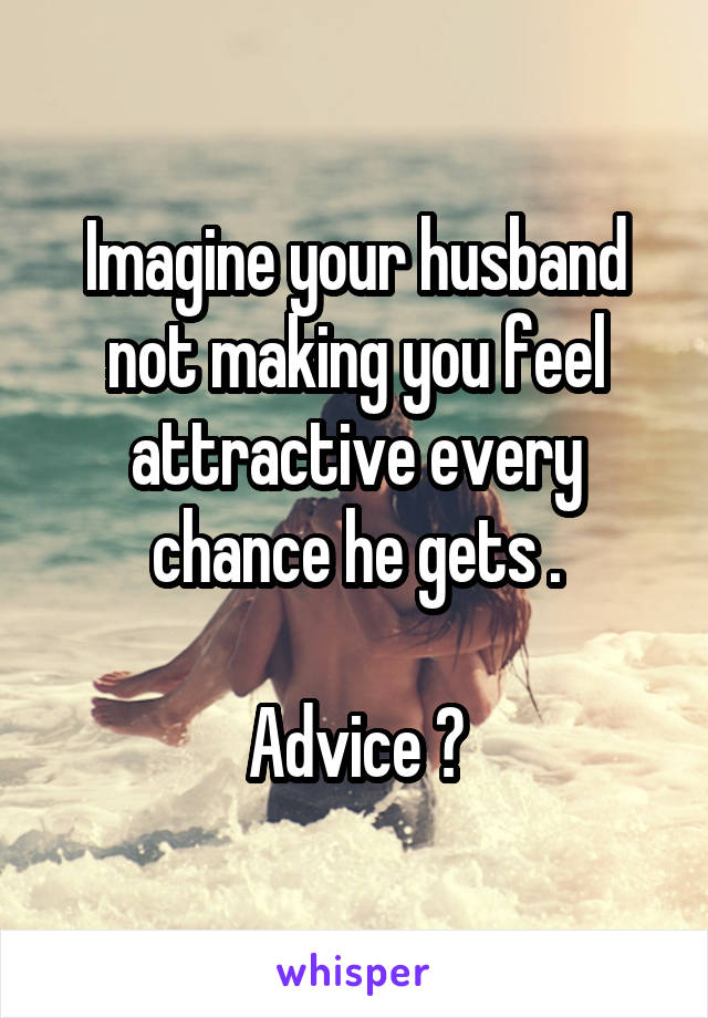 Imagine your husband not making you feel attractive every chance he gets .

Advice ?