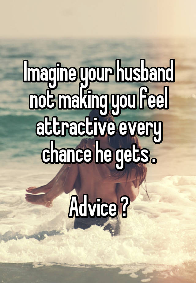 Imagine your husband not making you feel attractive every chance he gets .

Advice ?