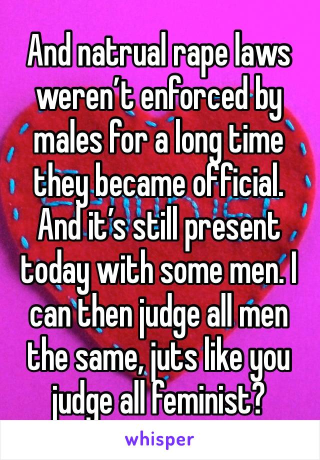 And natrual rape laws weren’t enforced by males for a long time they became official. And it’s still present today with some men. I can then judge all men the same, juts like you judge all feminist? 