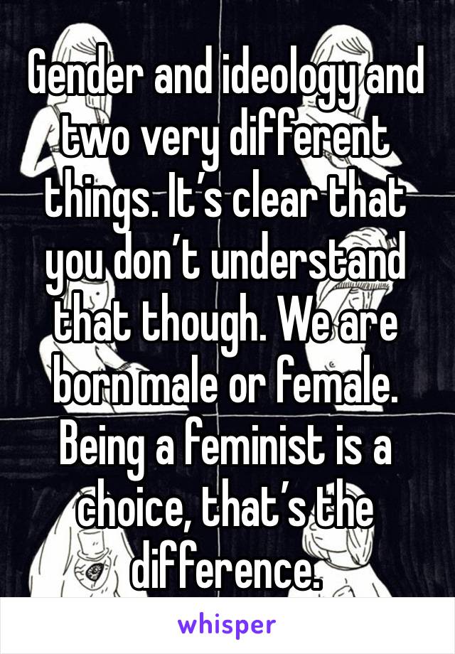 Gender and ideology and two very different things. It’s clear that you don’t understand that though. We are born male or female. Being a feminist is a choice, that’s the difference. 