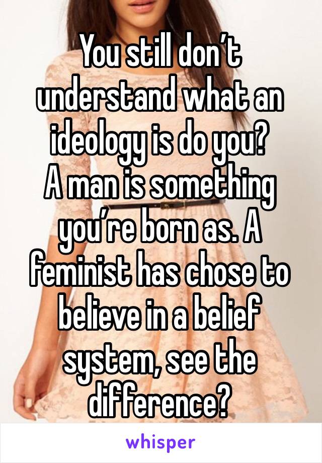 You still don’t understand what an ideology is do you? 
A man is something you’re born as. A feminist has chose to believe in a belief system, see the difference?