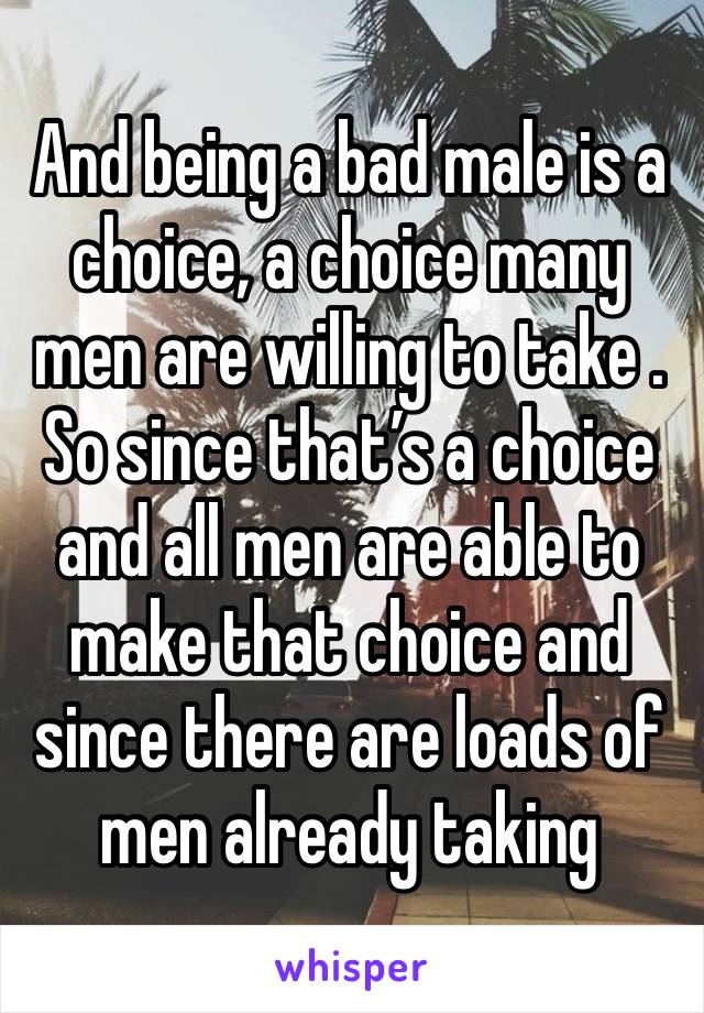 And being a bad male is a choice, a choice many men are willing to take . So since that’s a choice and all men are able to make that choice and since there are loads of men already taking 