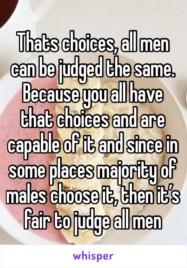 Thats choices, all men can be judged the same. Because you all have that choices and are capable of it and since in some places majority of males choose it, then it’s fair to judge all men 