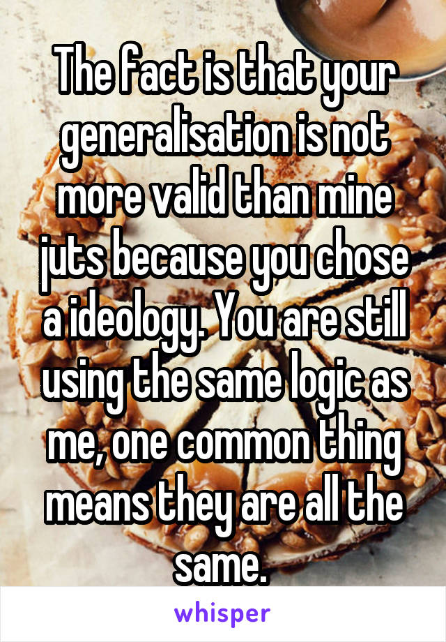 The fact is that your generalisation is not more valid than mine juts because you chose a ideology. You are still using the same logic as me, one common thing means they are all the same. 