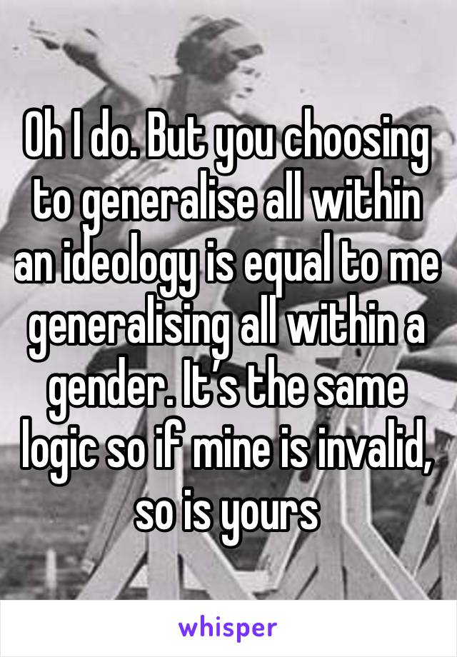 Oh I do. But you choosing to generalise all within an ideology is equal to me generalising all within a gender. It’s the same logic so if mine is invalid, so is yours 