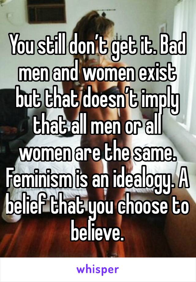 You still don’t get it. Bad men and women exist but that doesn’t imply that all men or all women are the same. Feminism is an idealogy. A belief that you choose to believe. 