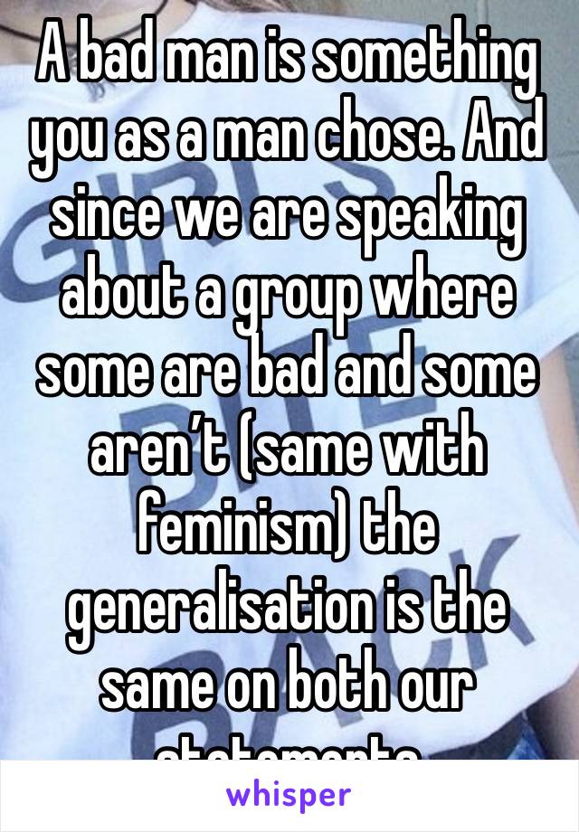 A bad man is something you as a man chose. And since we are speaking about a group where some are bad and some aren’t (same with feminism) the generalisation is the same on both our statements 