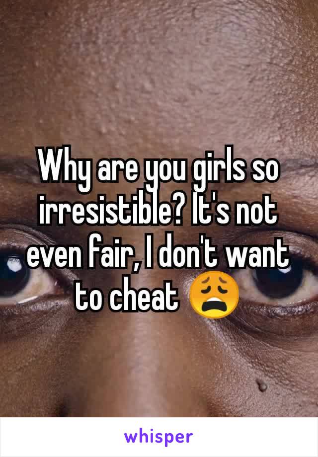 Why are you girls so irresistible? It's not even fair, I don't want to cheat 😩