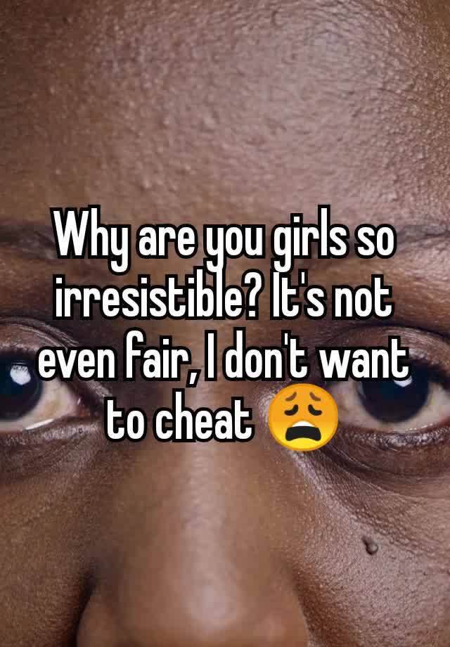 Why are you girls so irresistible? It's not even fair, I don't want to cheat 😩