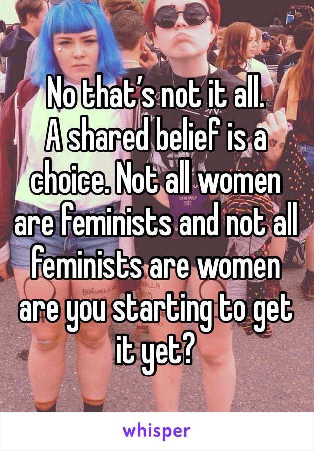 No that’s not it all. 
A shared belief is a choice. Not all women are feminists and not all feminists are women are you starting to get it yet? 