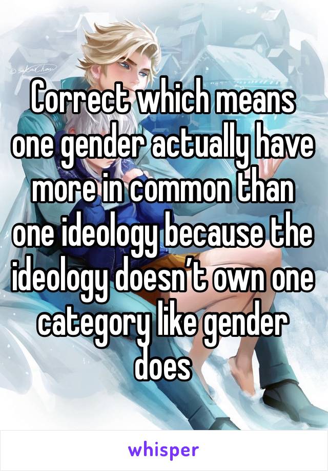 Correct which means one gender actually have more in common than one ideology because the ideology doesn’t own one category like gender does 