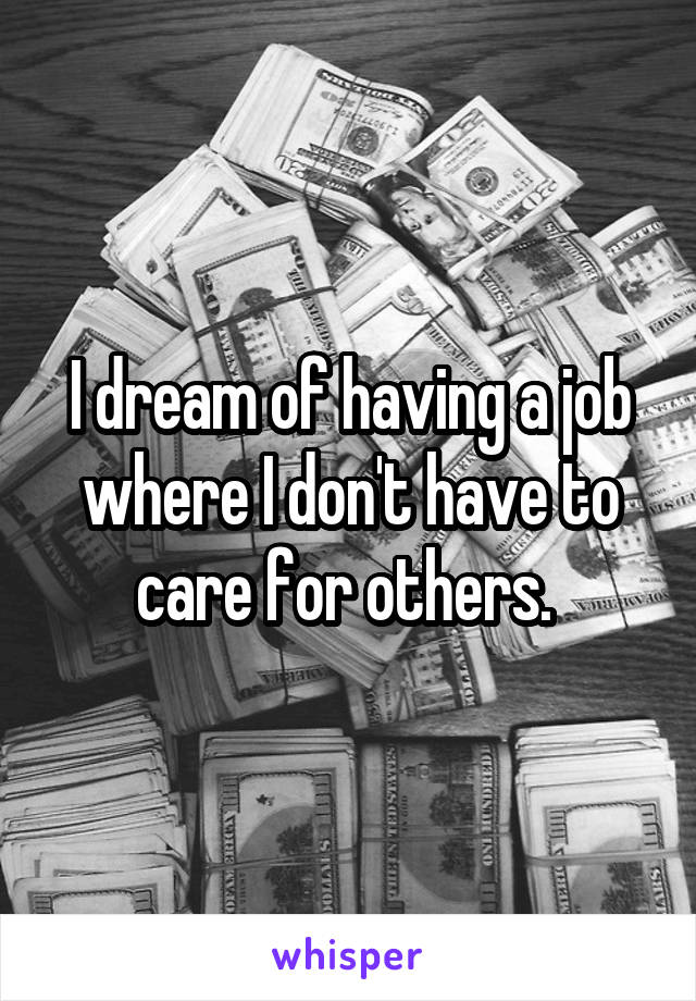 I dream of having a job where I don't have to care for others. 