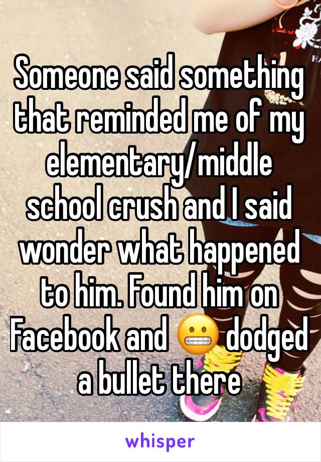 Someone said something that reminded me of my elementary/middle school crush and I said wonder what happened to him. Found him on Facebook and 😬 dodged a bullet there