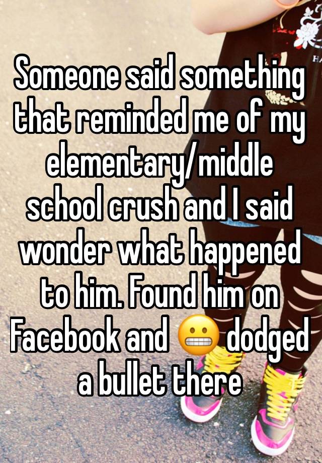 Someone said something that reminded me of my elementary/middle school crush and I said wonder what happened to him. Found him on Facebook and 😬 dodged a bullet there