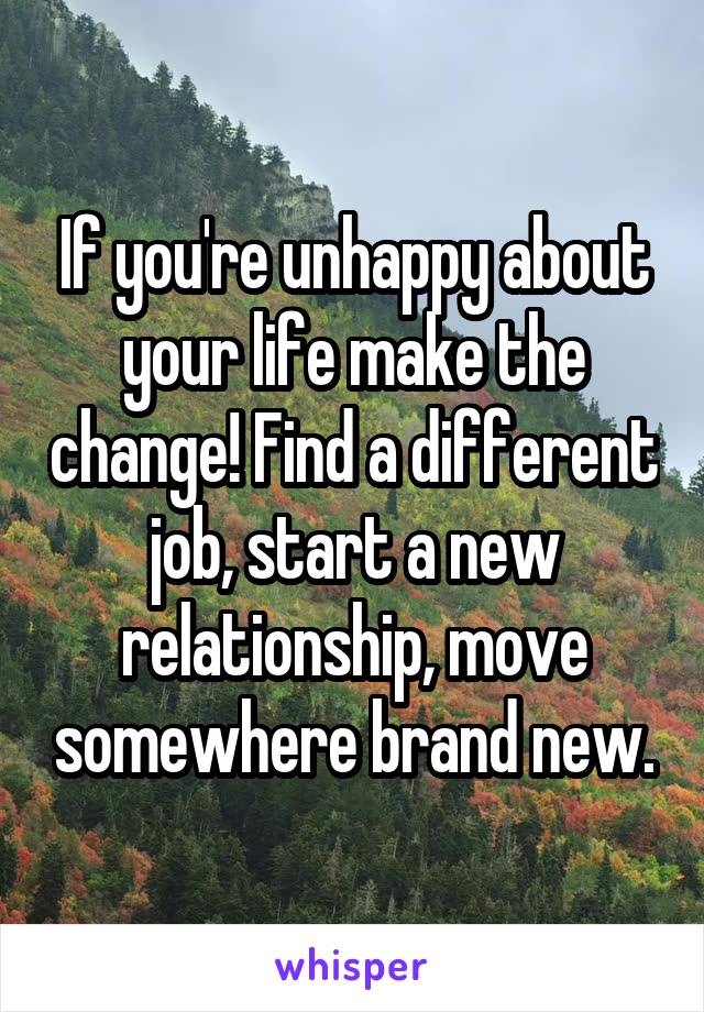 If you're unhappy about your life make the change! Find a different job, start a new relationship, move somewhere brand new.