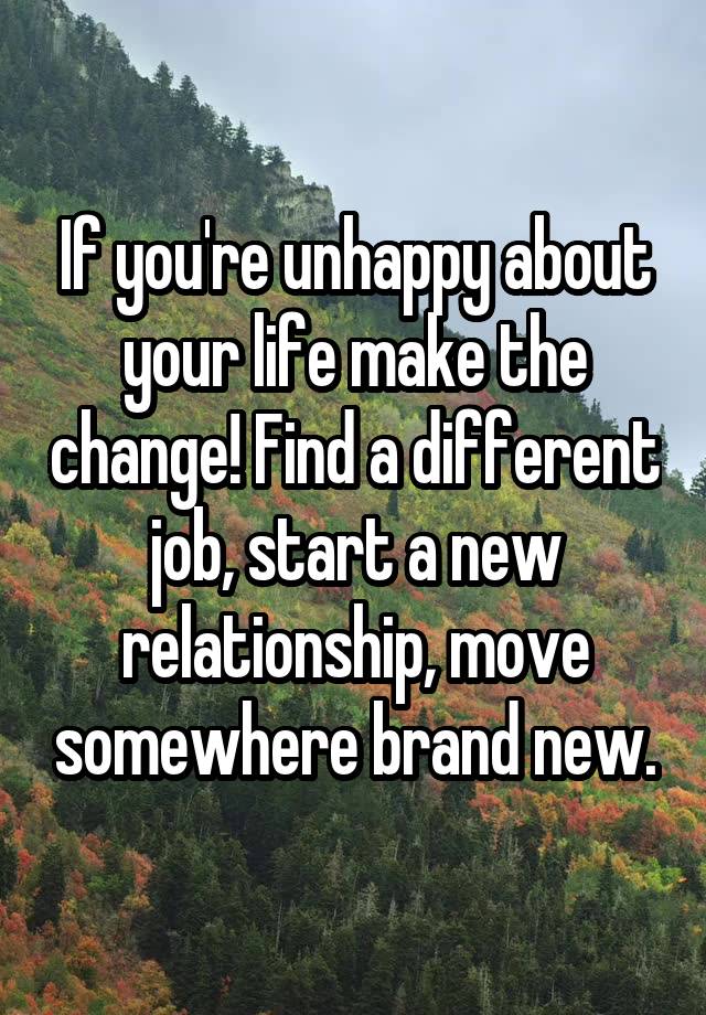 If you're unhappy about your life make the change! Find a different job, start a new relationship, move somewhere brand new.