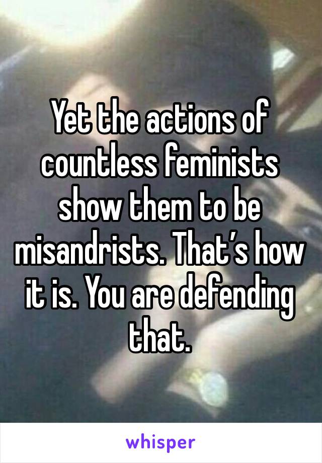 Yet the actions of countless feminists show them to be misandrists. That’s how it is. You are defending that. 