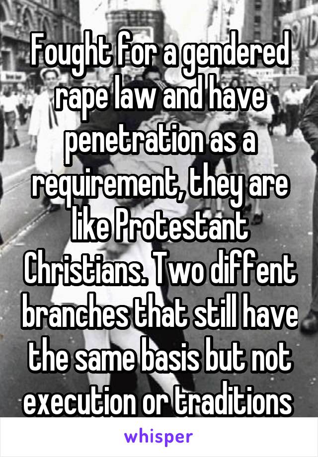 Fought for a gendered rape law and have penetration as a requirement, they are like Protestant Christians. Two diffent branches that still have the same basis but not execution or traditions 