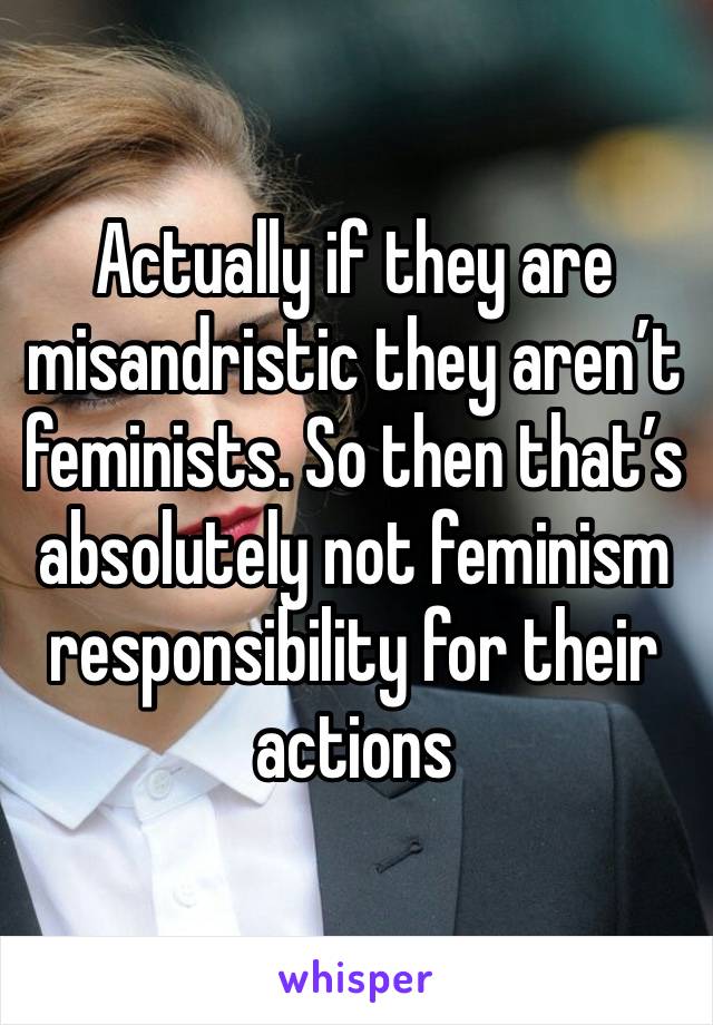 Actually if they are misandristic they aren’t feminists. So then that’s absolutely not feminism responsibility for their actions 