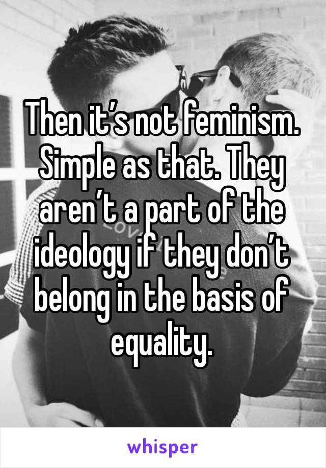 Then it’s not feminism. Simple as that. They aren’t a part of the ideology if they don’t belong in the basis of equality. 