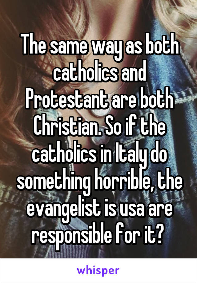 The same way as both catholics and Protestant are both Christian. So if the catholics in Italy do something horrible, the evangelist is usa are responsible for it? 