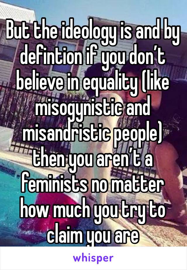 But the ideology is and by defintion if you don’t believe in equality (like misogynistic and misandristic people) then you aren’t a feminists no matter how much you try to claim you are 