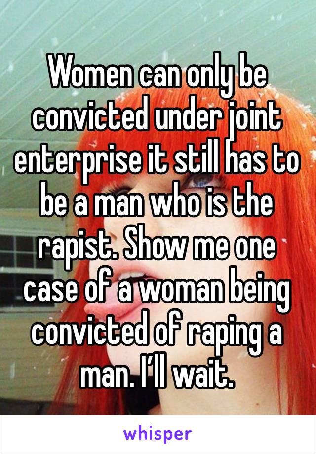 Women can only be convicted under joint enterprise it still has to be a man who is the rapist. Show me one case of a woman being convicted of raping a man. I’ll wait. 