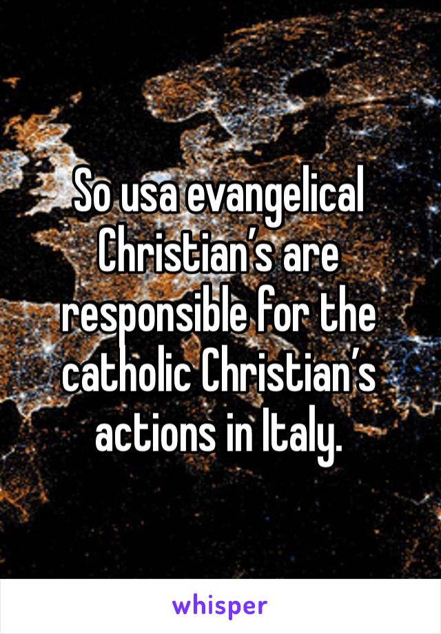 So usa evangelical Christian’s are responsible for the catholic Christian’s actions in Italy. 