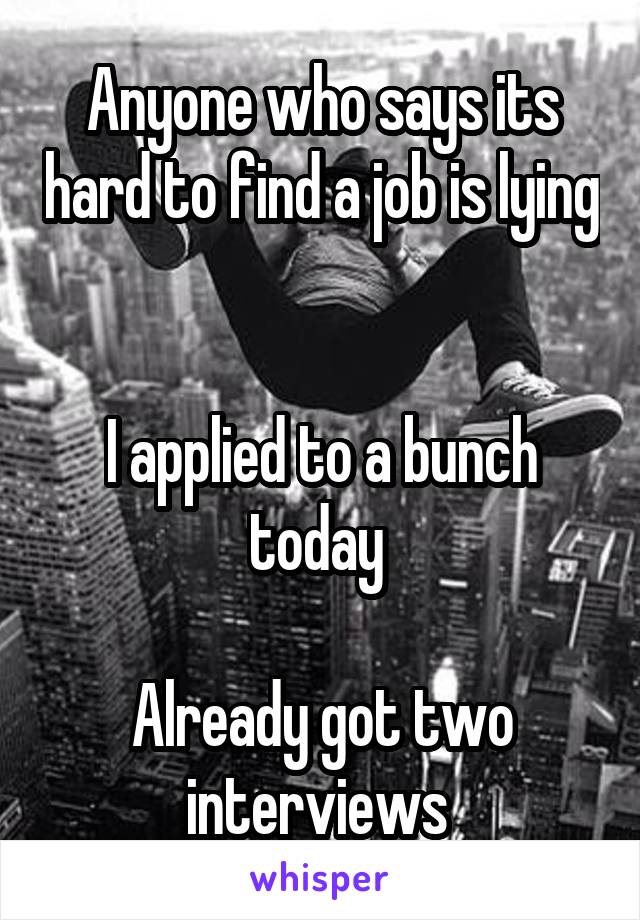 Anyone who says its hard to find a job is lying 

I applied to a bunch today 

Already got two interviews 