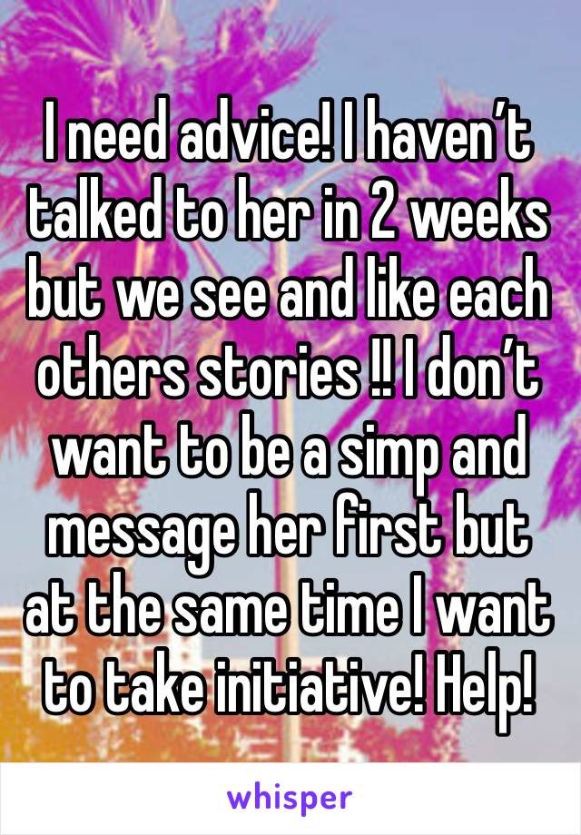 I need advice! I haven’t talked to her in 2 weeks but we see and like each others stories !! I don’t want to be a simp and message her first but at the same time I want to take initiative! Help!