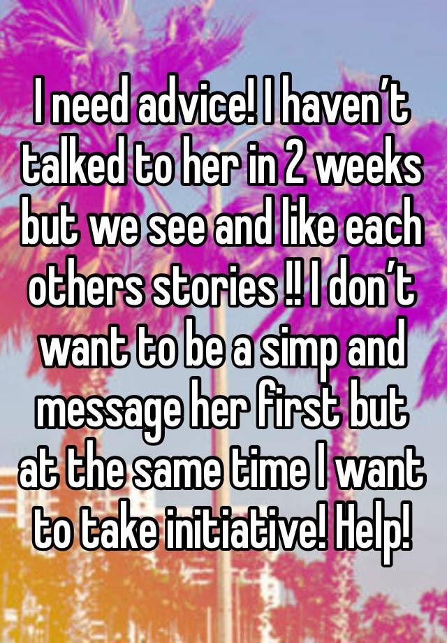 I need advice! I haven’t talked to her in 2 weeks but we see and like each others stories !! I don’t want to be a simp and message her first but at the same time I want to take initiative! Help!