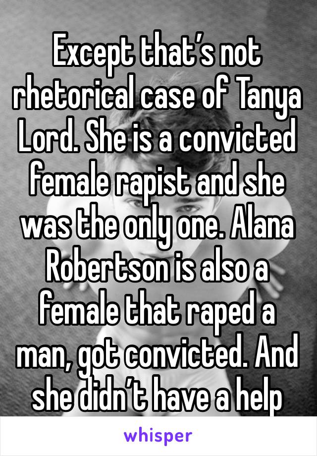 Except that’s not rhetorical case of Tanya Lord. She is a convicted female rapist and she was the only one. Alana Robertson is also a female that raped a man, got convicted. And she didn’t have a help