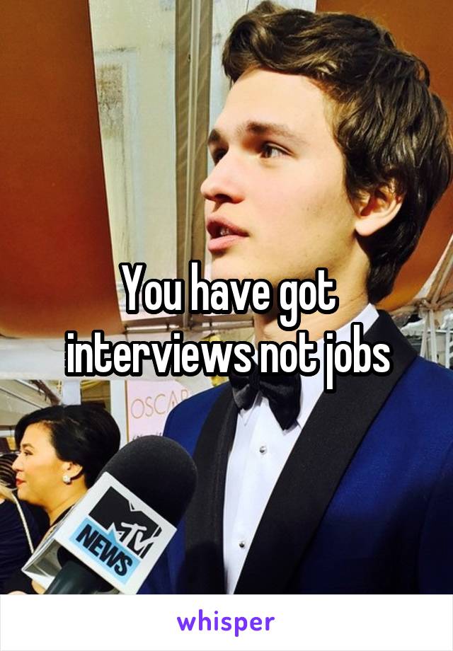 You have got interviews not jobs