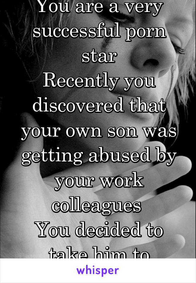 You are a very successful porn star
Recently you discovered that your own son was getting abused by your work colleagues 
You decided to take him to therapy 