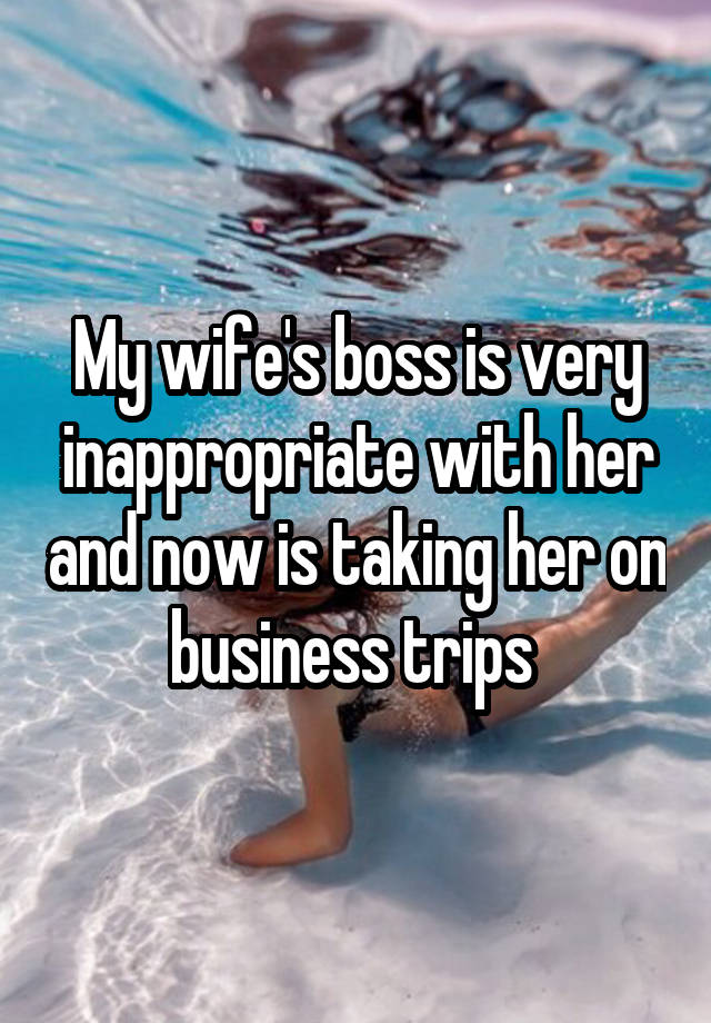 My wife's boss is very inappropriate with her and now is taking her on business trips 