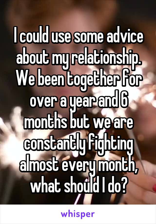 I could use some advice about my relationship.
We been together for over a year and 6 months but we are constantly fighting almost every month, what should I do?