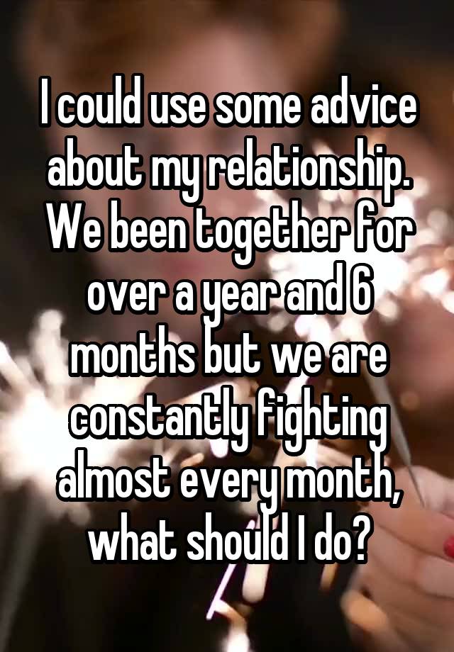 I could use some advice about my relationship.
We been together for over a year and 6 months but we are constantly fighting almost every month, what should I do?