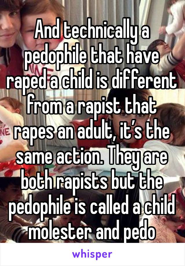 And technically a pedophile that have raped a child is different from a rapist that rapes an adult, it’s the same action. They are both rapists but the pedophile is called a child molester and pedo 