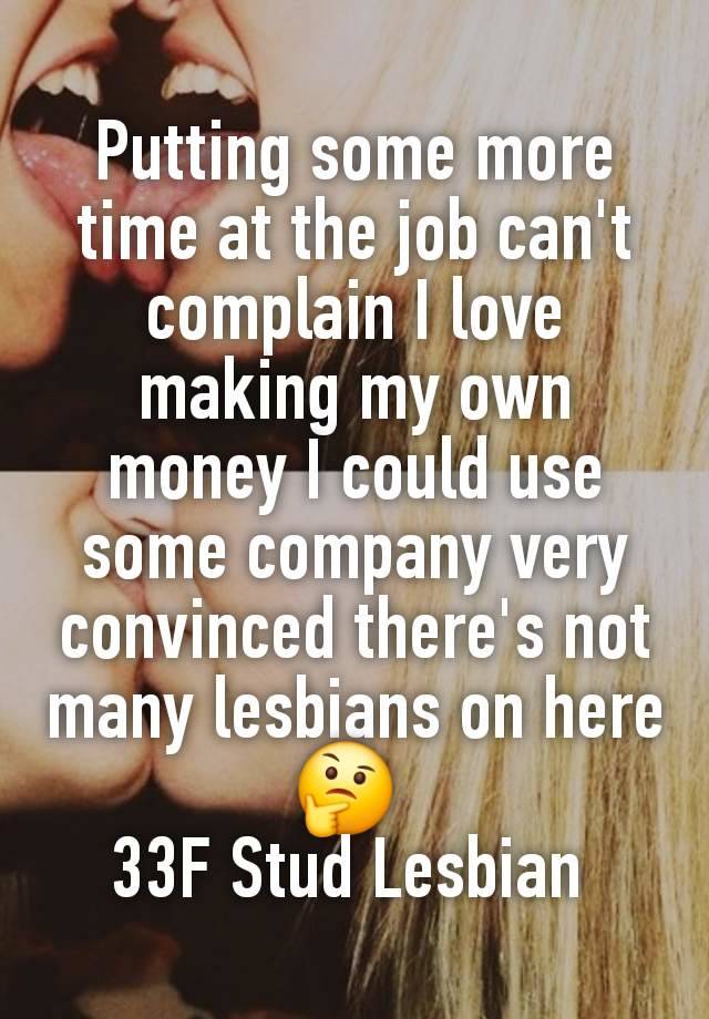 Putting some more time at the job can't complain I love making my own money I could use some company very convinced there's not many lesbians on here 🤔 
33F Stud Lesbian 