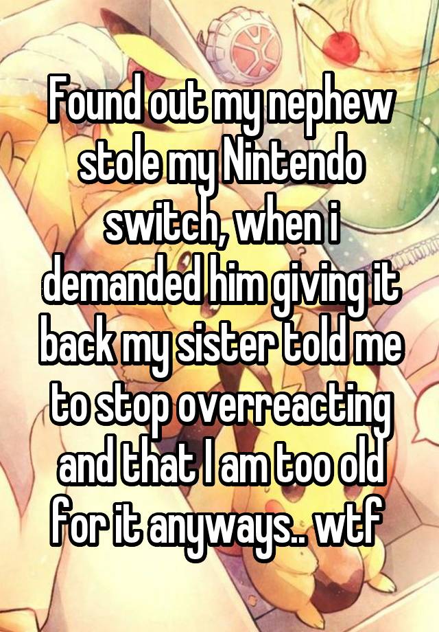 Found out my nephew stole my Nintendo switch, when i demanded him giving it back my sister told me to stop overreacting and that I am too old for it anyways.. wtf 
