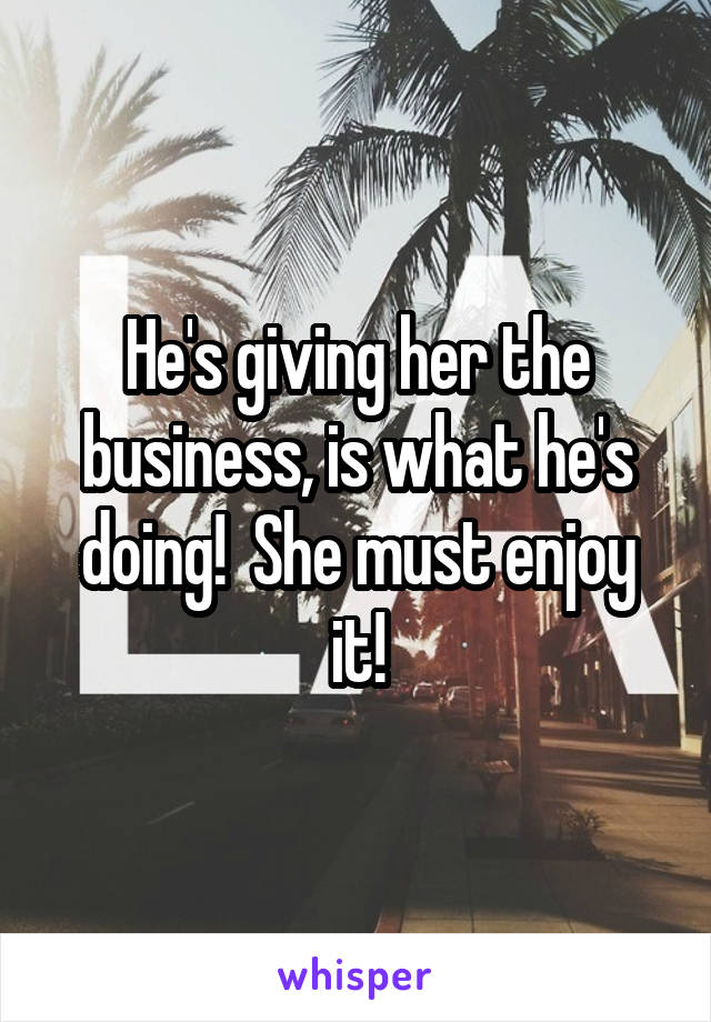 He's giving her the business, is what he's doing!  She must enjoy it!