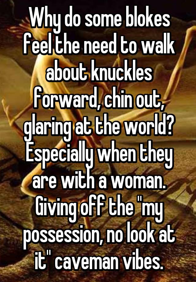 Why do some blokes feel the need to walk about knuckles forward, chin out, glaring at the world?
Especially when they are with a woman. Giving off the "my possession, no look at it" caveman vibes.