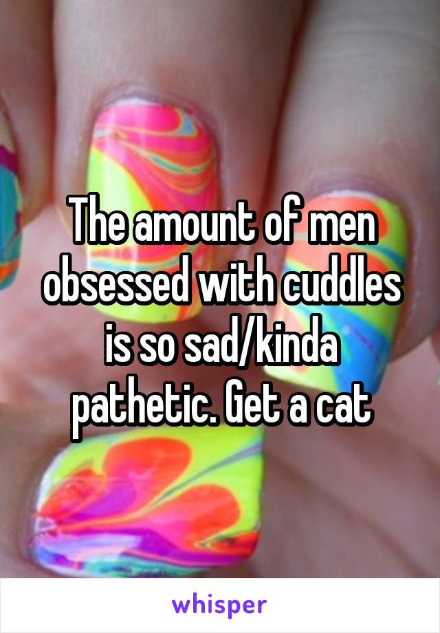 The amount of men obsessed with cuddles is so sad/kinda pathetic. Get a cat